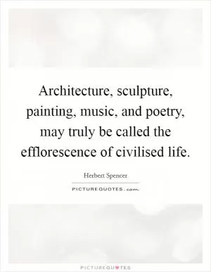 Architecture, sculpture, painting, music, and poetry, may truly be called the efflorescence of civilised life Picture Quote #1