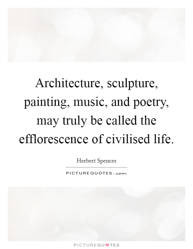 Architecture, sculpture, painting, music, and poetry, may truly be called the efflorescence of civilised life. Picture Quote #1