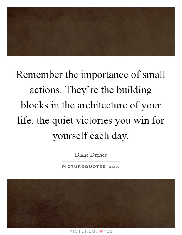 Remember the importance of small actions. They're the building blocks in the architecture of your life, the quiet victories you win for yourself each day. Picture Quote #1
