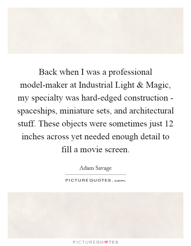 Back when I was a professional model-maker at Industrial Light and Magic, my specialty was hard-edged construction - spaceships, miniature sets, and architectural stuff. These objects were sometimes just 12 inches across yet needed enough detail to fill a movie screen. Picture Quote #1