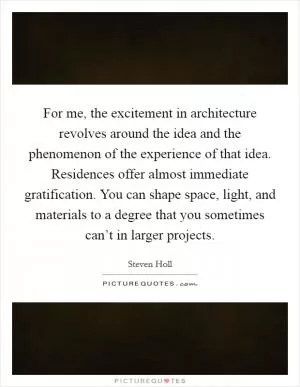 For me, the excitement in architecture revolves around the idea and the phenomenon of the experience of that idea. Residences offer almost immediate gratification. You can shape space, light, and materials to a degree that you sometimes can’t in larger projects Picture Quote #1