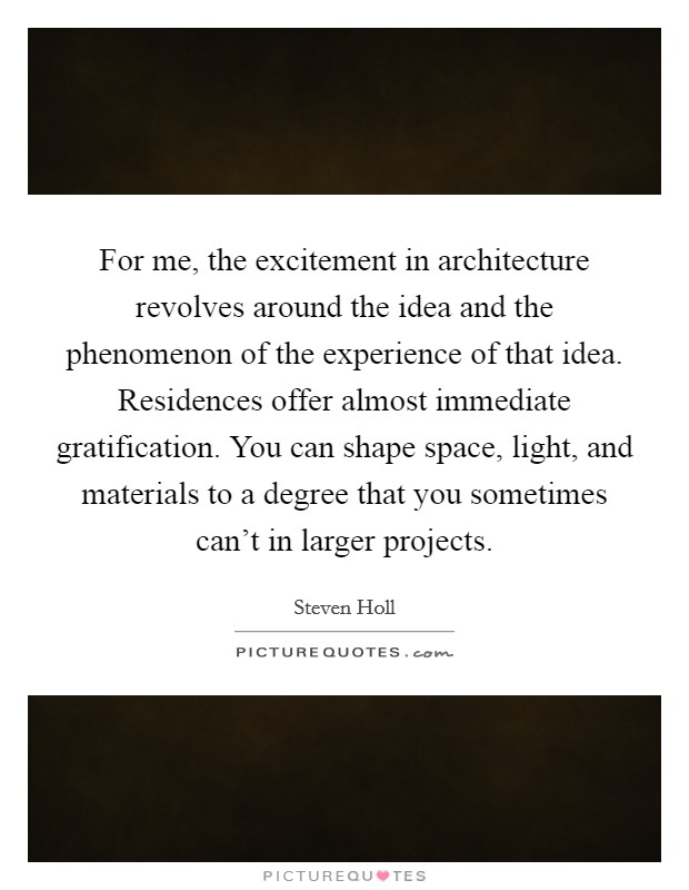 For me, the excitement in architecture revolves around the idea and the phenomenon of the experience of that idea. Residences offer almost immediate gratification. You can shape space, light, and materials to a degree that you sometimes can't in larger projects. Picture Quote #1