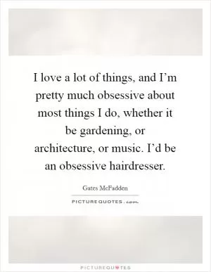 I love a lot of things, and I’m pretty much obsessive about most things I do, whether it be gardening, or architecture, or music. I’d be an obsessive hairdresser Picture Quote #1