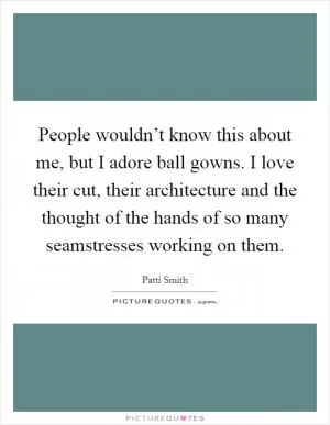People wouldn’t know this about me, but I adore ball gowns. I love their cut, their architecture and the thought of the hands of so many seamstresses working on them Picture Quote #1