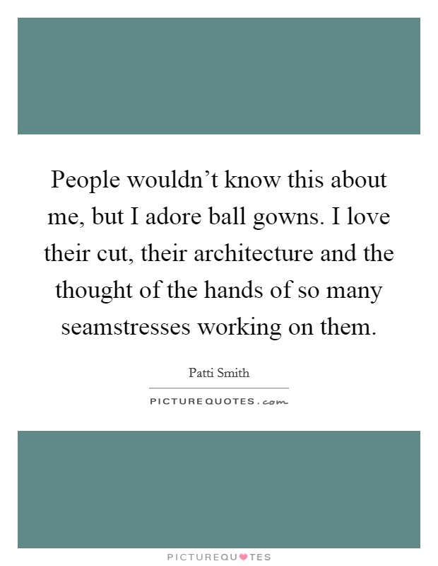 People wouldn't know this about me, but I adore ball gowns. I love their cut, their architecture and the thought of the hands of so many seamstresses working on them. Picture Quote #1