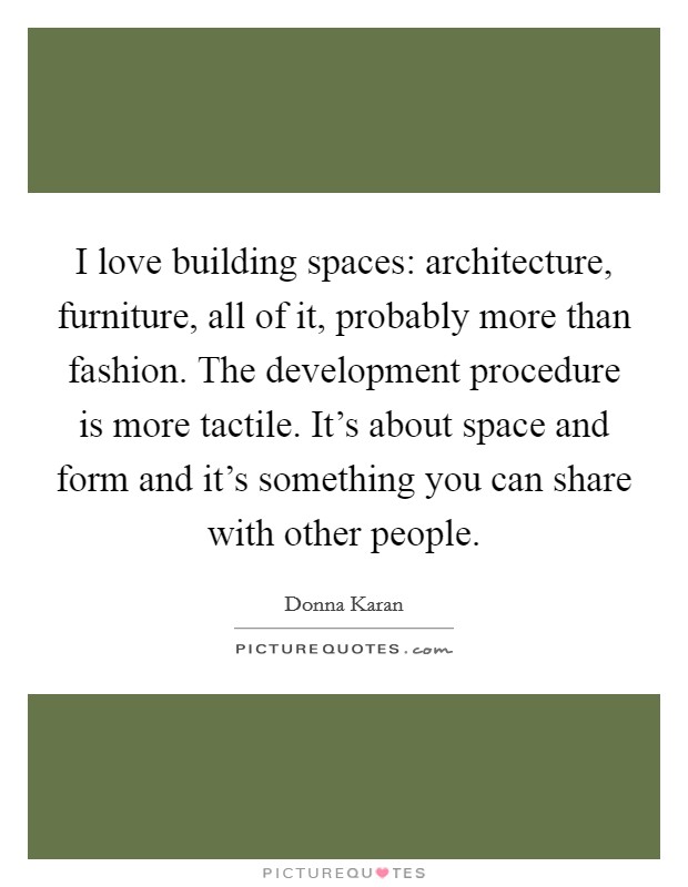 I love building spaces: architecture, furniture, all of it, probably more than fashion. The development procedure is more tactile. It's about space and form and it's something you can share with other people. Picture Quote #1