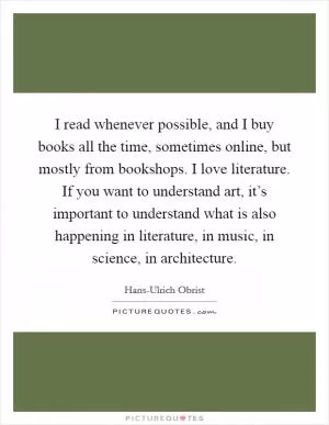 I read whenever possible, and I buy books all the time, sometimes online, but mostly from bookshops. I love literature. If you want to understand art, it’s important to understand what is also happening in literature, in music, in science, in architecture Picture Quote #1