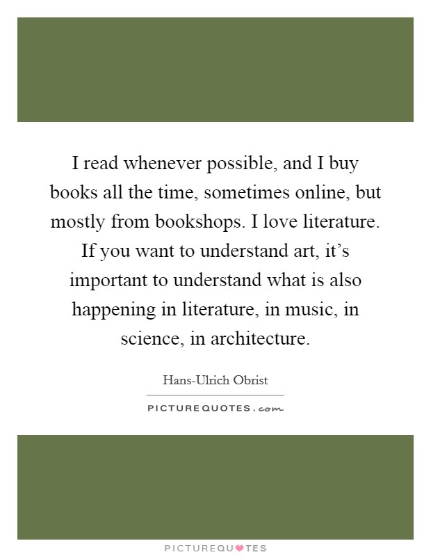 I read whenever possible, and I buy books all the time, sometimes online, but mostly from bookshops. I love literature. If you want to understand art, it's important to understand what is also happening in literature, in music, in science, in architecture. Picture Quote #1