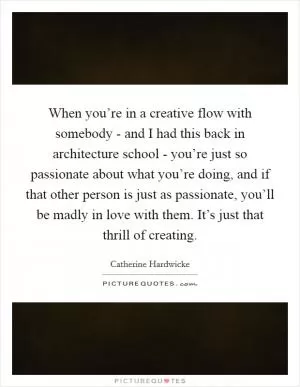 When you’re in a creative flow with somebody - and I had this back in architecture school - you’re just so passionate about what you’re doing, and if that other person is just as passionate, you’ll be madly in love with them. It’s just that thrill of creating Picture Quote #1