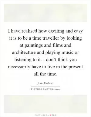 I have realised how exciting and easy it is to be a time traveller by looking at paintings and films and architecture and playing music or listening to it. I don’t think you necessarily have to live in the present all the time Picture Quote #1