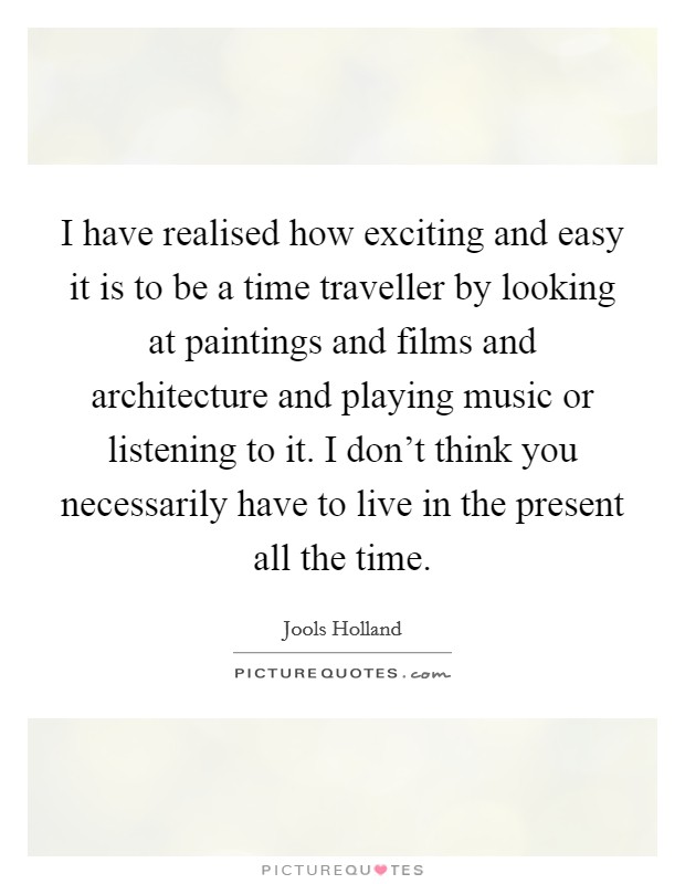 I have realised how exciting and easy it is to be a time traveller by looking at paintings and films and architecture and playing music or listening to it. I don't think you necessarily have to live in the present all the time. Picture Quote #1