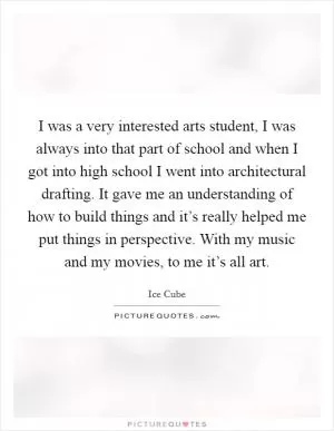 I was a very interested arts student, I was always into that part of school and when I got into high school I went into architectural drafting. It gave me an understanding of how to build things and it’s really helped me put things in perspective. With my music and my movies, to me it’s all art Picture Quote #1