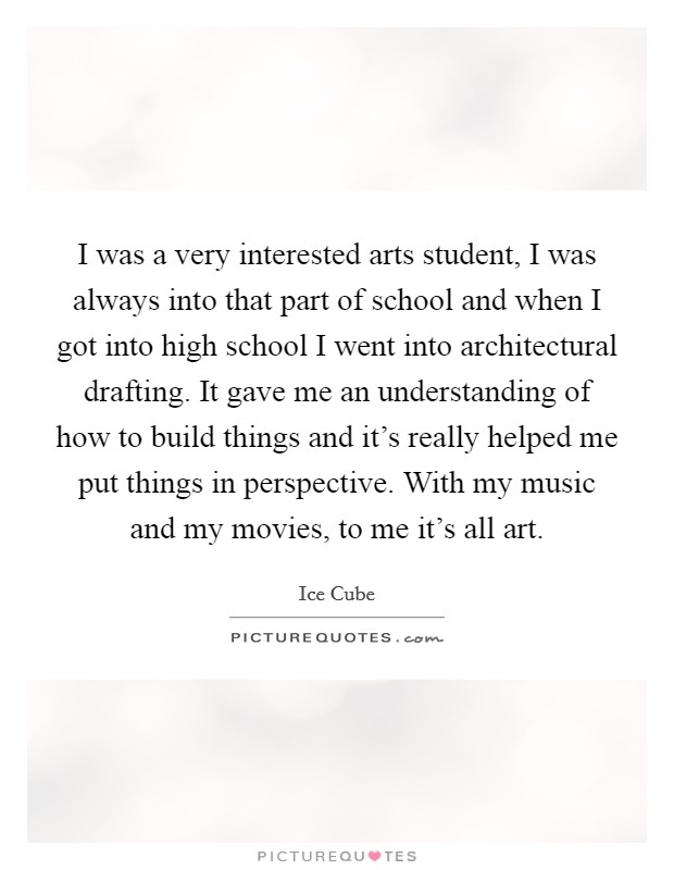 I was a very interested arts student, I was always into that part of school and when I got into high school I went into architectural drafting. It gave me an understanding of how to build things and it's really helped me put things in perspective. With my music and my movies, to me it's all art. Picture Quote #1