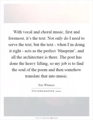 With vocal and choral music, first and foremost, it’s the text. Not only do I need to serve the text, but the text - when I’m doing it right - acts as the perfect ‘blueprint’, and all the architecture is there. The poet has done the heavy lifting, so my job is to find the soul of the poem and then somehow translate that into music Picture Quote #1