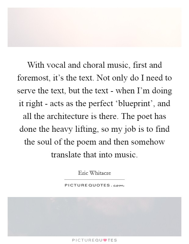 With vocal and choral music, first and foremost, it's the text. Not only do I need to serve the text, but the text - when I'm doing it right - acts as the perfect ‘blueprint', and all the architecture is there. The poet has done the heavy lifting, so my job is to find the soul of the poem and then somehow translate that into music. Picture Quote #1
