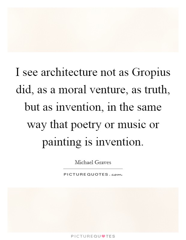 I see architecture not as Gropius did, as a moral venture, as truth, but as invention, in the same way that poetry or music or painting is invention. Picture Quote #1