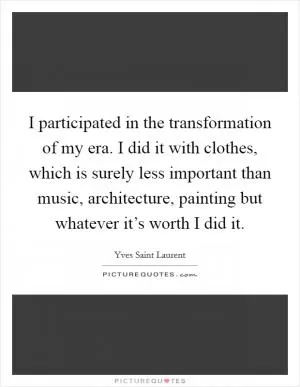 I participated in the transformation of my era. I did it with clothes, which is surely less important than music, architecture, painting but whatever it’s worth I did it Picture Quote #1