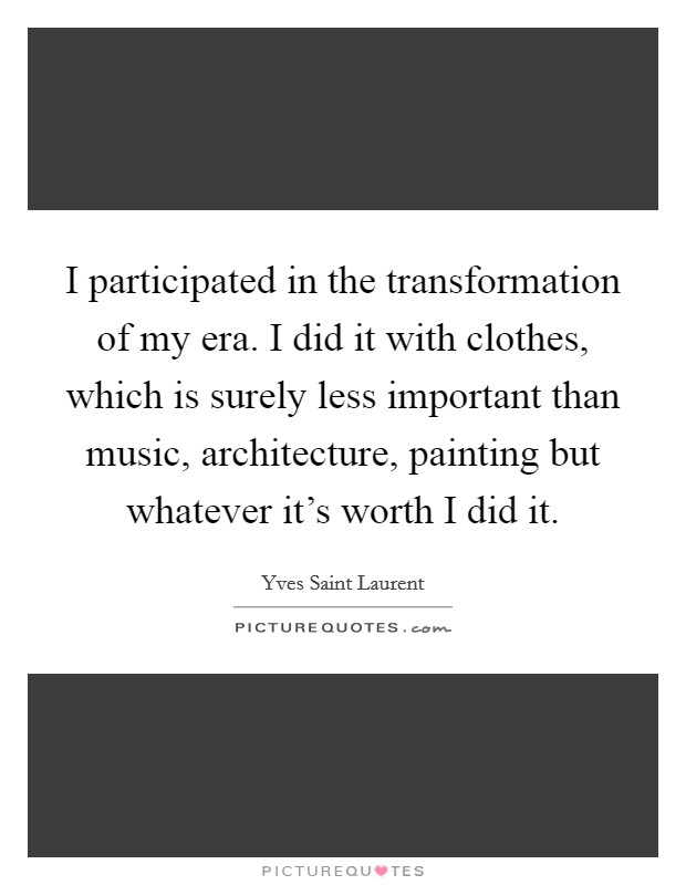 I participated in the transformation of my era. I did it with clothes, which is surely less important than music, architecture, painting but whatever it's worth I did it. Picture Quote #1