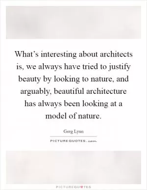 What’s interesting about architects is, we always have tried to justify beauty by looking to nature, and arguably, beautiful architecture has always been looking at a model of nature Picture Quote #1