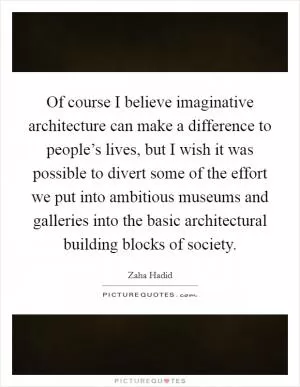Of course I believe imaginative architecture can make a difference to people’s lives, but I wish it was possible to divert some of the effort we put into ambitious museums and galleries into the basic architectural building blocks of society Picture Quote #1