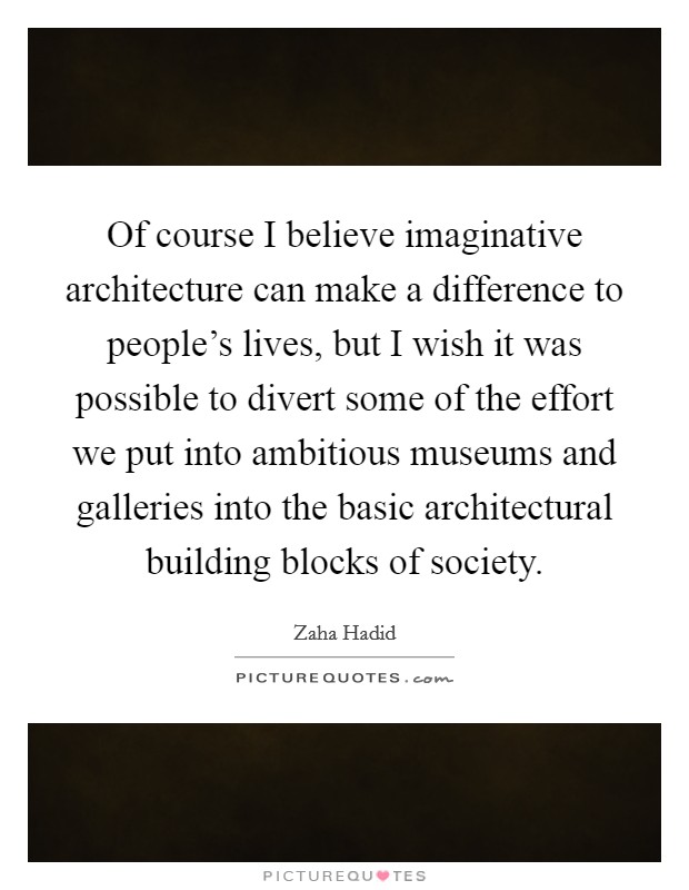 Of course I believe imaginative architecture can make a difference to people's lives, but I wish it was possible to divert some of the effort we put into ambitious museums and galleries into the basic architectural building blocks of society. Picture Quote #1