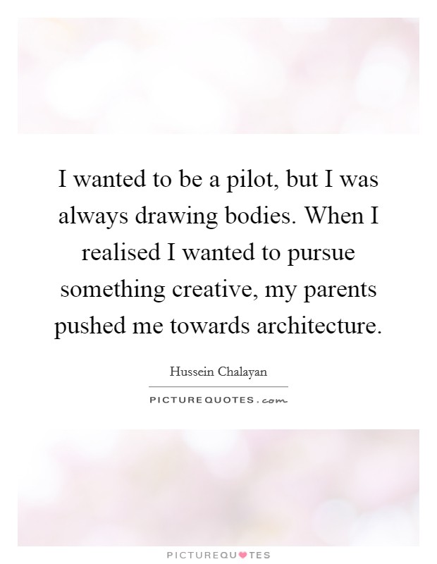 I wanted to be a pilot, but I was always drawing bodies. When I realised I wanted to pursue something creative, my parents pushed me towards architecture. Picture Quote #1