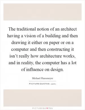 The traditional notion of an architect having a vision of a building and then drawing it either on paper or on a computer and then constructing it isn’t really how architecture works, and in reality, the computer has a lot of influence on design Picture Quote #1