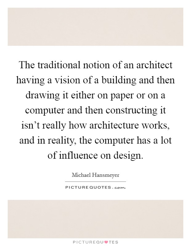 The traditional notion of an architect having a vision of a building and then drawing it either on paper or on a computer and then constructing it isn't really how architecture works, and in reality, the computer has a lot of influence on design. Picture Quote #1