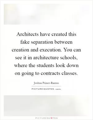 Architects have created this fake separation between creation and execution. You can see it in architecture schools, where the students look down on going to contracts classes Picture Quote #1