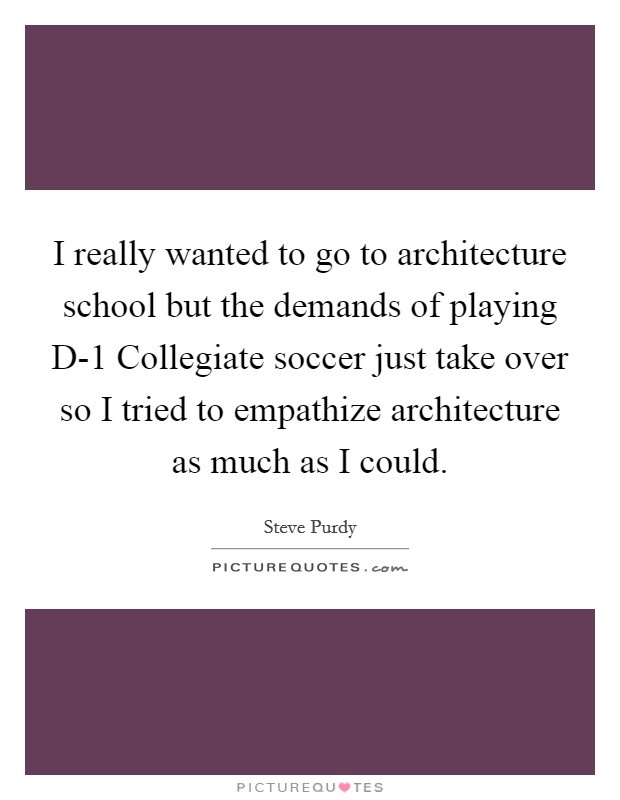 I really wanted to go to architecture school but the demands of playing D-1 Collegiate soccer just take over so I tried to empathize architecture as much as I could. Picture Quote #1