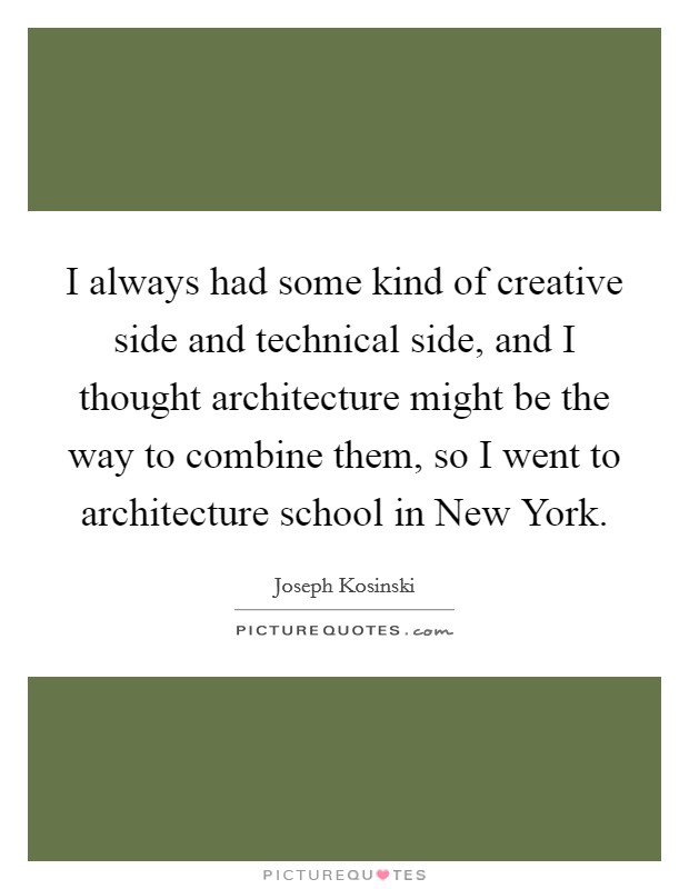 I always had some kind of creative side and technical side, and I thought architecture might be the way to combine them, so I went to architecture school in New York. Picture Quote #1