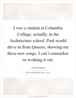 I was a student at Columbia College, actually, in the Architecture school. Paul would drive in from Queens, showing me these new songs. I can’t remember us working it out Picture Quote #1