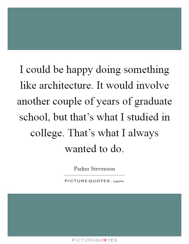 I could be happy doing something like architecture. It would involve another couple of years of graduate school, but that's what I studied in college. That's what I always wanted to do. Picture Quote #1