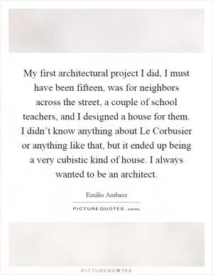 My first architectural project I did, I must have been fifteen, was for neighbors across the street, a couple of school teachers, and I designed a house for them. I didn’t know anything about Le Corbusier or anything like that, but it ended up being a very cubistic kind of house. I always wanted to be an architect Picture Quote #1