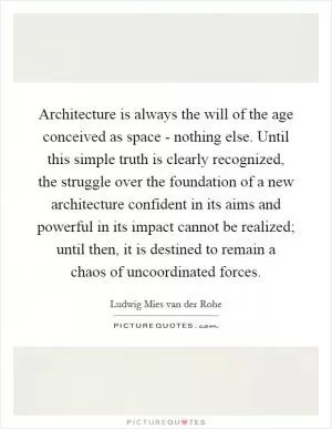 Architecture is always the will of the age conceived as space - nothing else. Until this simple truth is clearly recognized, the struggle over the foundation of a new architecture confident in its aims and powerful in its impact cannot be realized; until then, it is destined to remain a chaos of uncoordinated forces Picture Quote #1