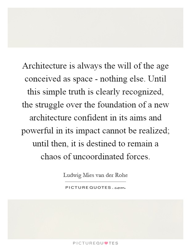 Architecture is always the will of the age conceived as space - nothing else. Until this simple truth is clearly recognized, the struggle over the foundation of a new architecture confident in its aims and powerful in its impact cannot be realized; until then, it is destined to remain a chaos of uncoordinated forces. Picture Quote #1