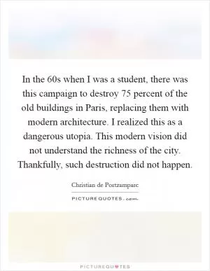 In the  60s when I was a student, there was this campaign to destroy 75 percent of the old buildings in Paris, replacing them with modern architecture. I realized this as a dangerous utopia. This modern vision did not understand the richness of the city. Thankfully, such destruction did not happen Picture Quote #1