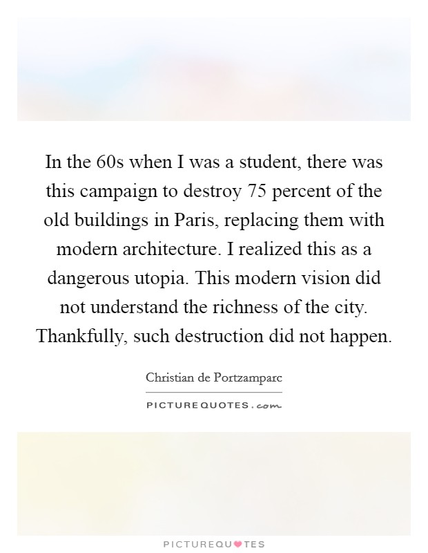 In the  60s when I was a student, there was this campaign to destroy 75 percent of the old buildings in Paris, replacing them with modern architecture. I realized this as a dangerous utopia. This modern vision did not understand the richness of the city. Thankfully, such destruction did not happen. Picture Quote #1