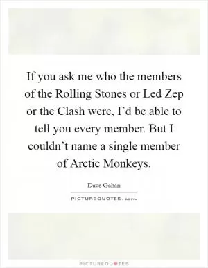 If you ask me who the members of the Rolling Stones or Led Zep or the Clash were, I’d be able to tell you every member. But I couldn’t name a single member of Arctic Monkeys Picture Quote #1