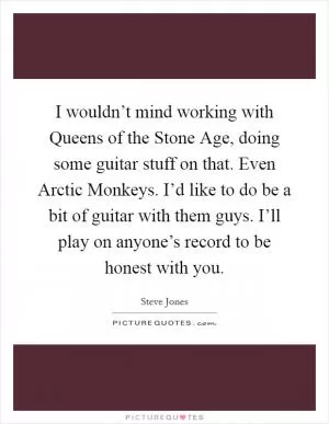 I wouldn’t mind working with Queens of the Stone Age, doing some guitar stuff on that. Even Arctic Monkeys. I’d like to do be a bit of guitar with them guys. I’ll play on anyone’s record to be honest with you Picture Quote #1