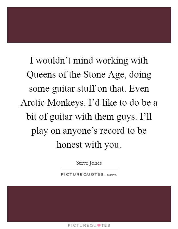 I wouldn't mind working with Queens of the Stone Age, doing some guitar stuff on that. Even Arctic Monkeys. I'd like to do be a bit of guitar with them guys. I'll play on anyone's record to be honest with you. Picture Quote #1