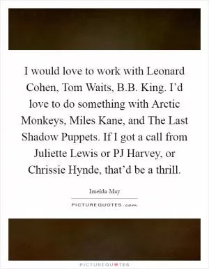 I would love to work with Leonard Cohen, Tom Waits, B.B. King. I’d love to do something with Arctic Monkeys, Miles Kane, and The Last Shadow Puppets. If I got a call from Juliette Lewis or PJ Harvey, or Chrissie Hynde, that’d be a thrill Picture Quote #1