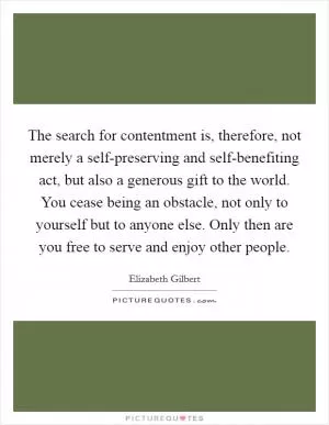The search for contentment is, therefore, not merely a self-preserving and self-benefiting act, but also a generous gift to the world. You cease being an obstacle, not only to yourself but to anyone else. Only then are you free to serve and enjoy other people Picture Quote #1