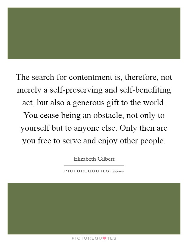 The search for contentment is, therefore, not merely a self-preserving and self-benefiting act, but also a generous gift to the world. You cease being an obstacle, not only to yourself but to anyone else. Only then are you free to serve and enjoy other people. Picture Quote #1