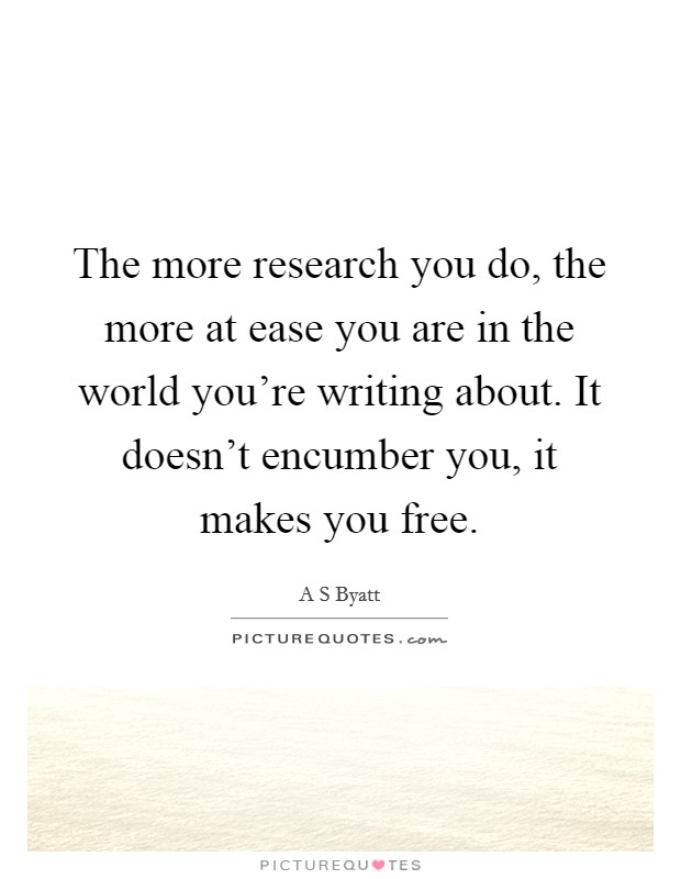 The more research you do, the more at ease you are in the world you're writing about. It doesn't encumber you, it makes you free. Picture Quote #1