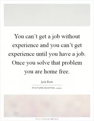 You can’t get a job without experience and you can’t get experience until you have a job. Once you solve that problem you are home free Picture Quote #1