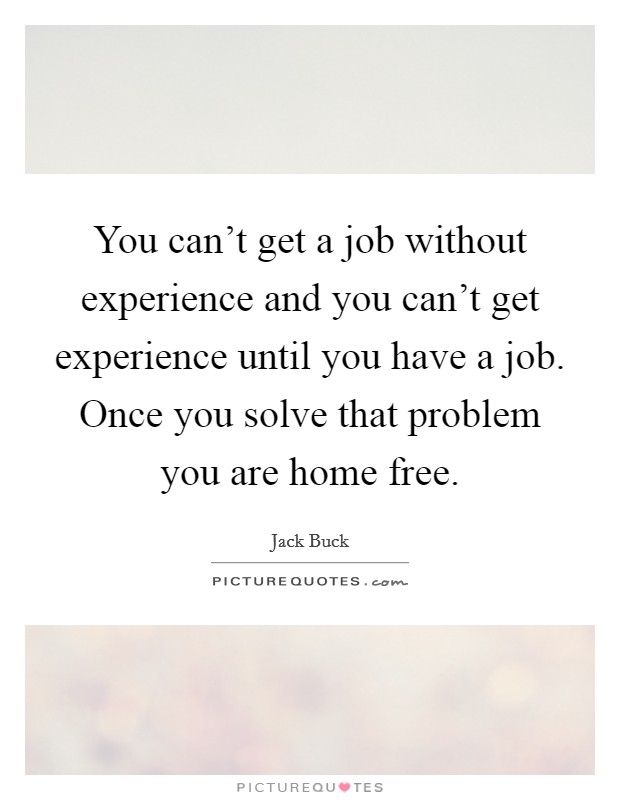 You can't get a job without experience and you can't get experience until you have a job. Once you solve that problem you are home free. Picture Quote #1