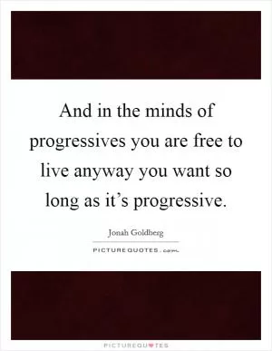 And in the minds of progressives you are free to live anyway you want so long as it’s progressive Picture Quote #1