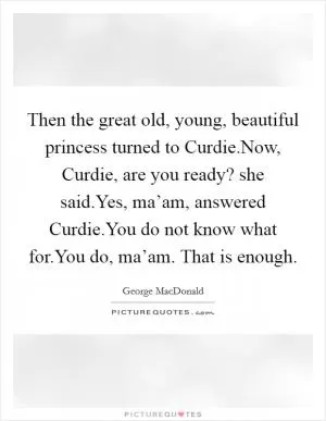 Then the great old, young, beautiful princess turned to Curdie.Now, Curdie, are you ready? she said.Yes, ma’am, answered Curdie.You do not know what for.You do, ma’am. That is enough Picture Quote #1