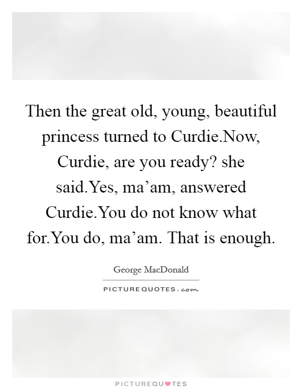 Then the great old, young, beautiful princess turned to Curdie.Now, Curdie, are you ready? she said.Yes, ma'am, answered Curdie.You do not know what for.You do, ma'am. That is enough. Picture Quote #1